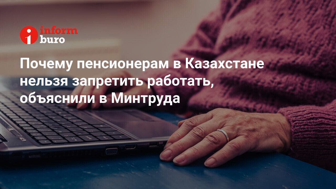 Почему пенсионерам в Казахстане нельзя запретить работать, объяснили в  Минтруда | informburo.kz