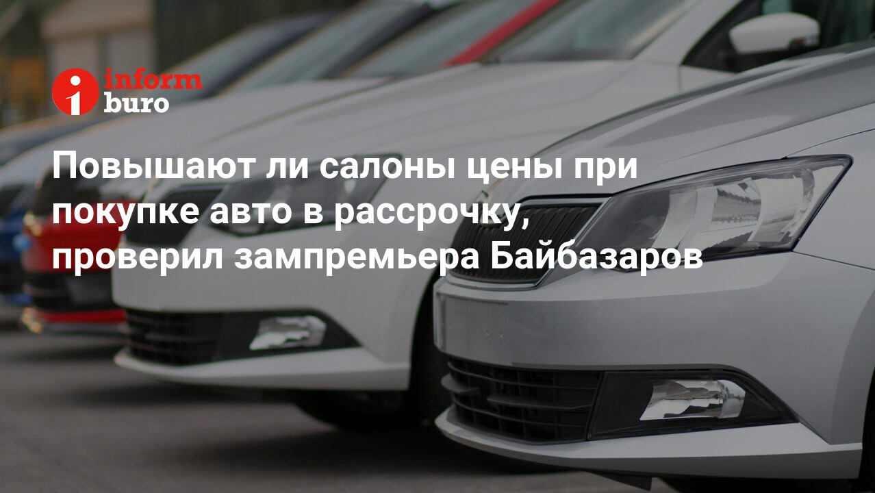 Повышают ли салоны цены при покупке авто в рассрочку, проверил зампремьера  Байбазаров | informburo.kz