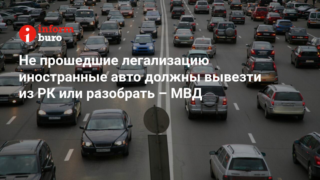 Не прошедшие легализацию иностранные авто должны вывезти из РК или  разобрать – МВД | informburo.kz