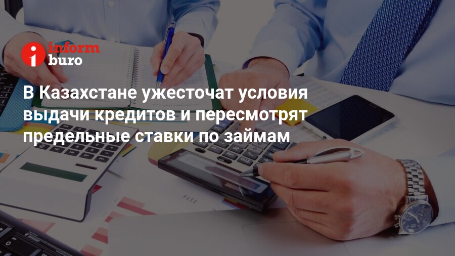 В Казахстане ужесточат условия выдачи кредитов и