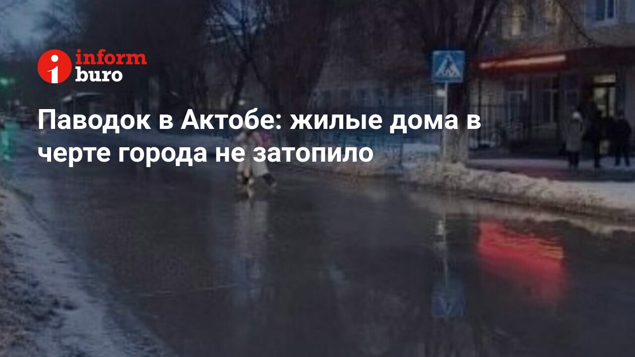 Паводок в Актобе: жилые дома в черте города не затопило | informburo.kz