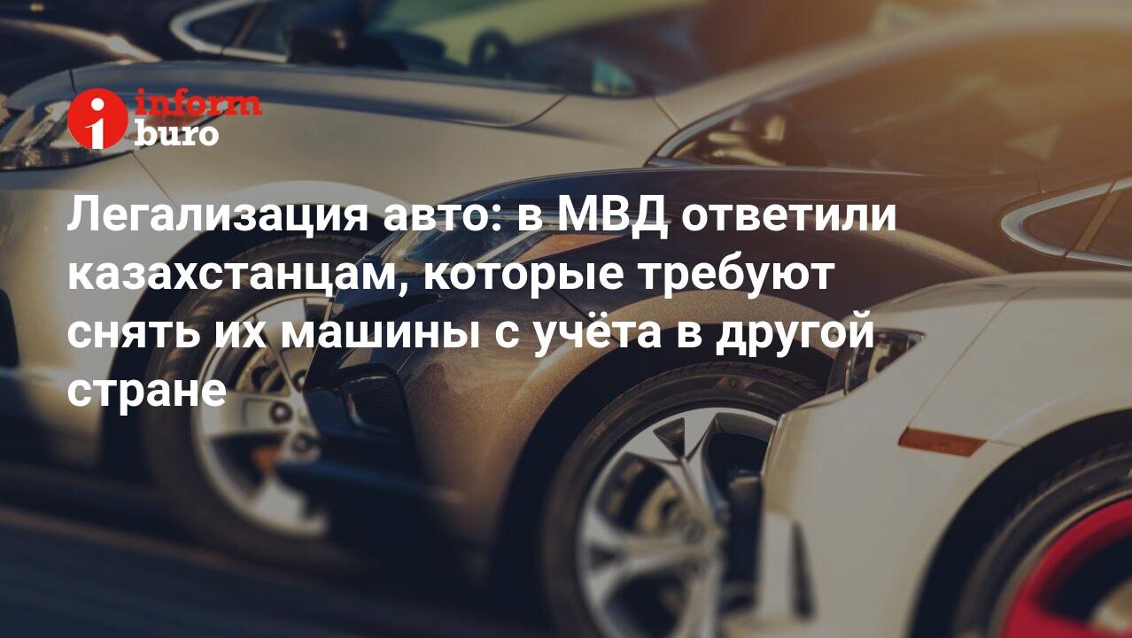 Легализация авто: в МВД ответили казахстанцам, которые требуют снять их  машины с учёта в другой стране | informburo.kz