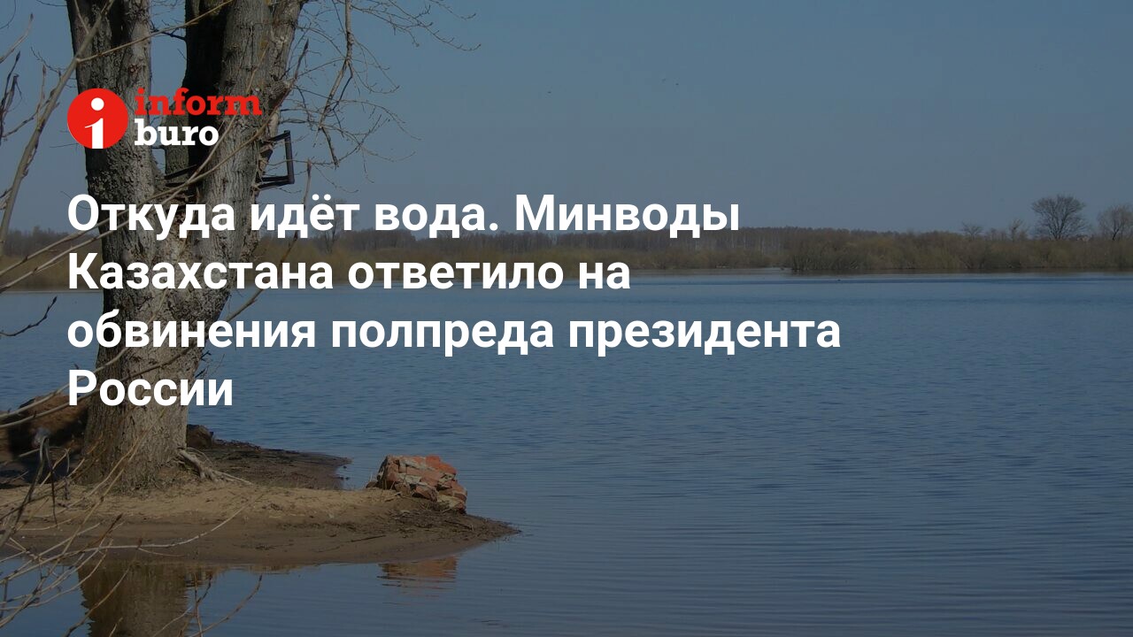 Откуда идёт вода. Минводы Казахстана ответило на обвинения полпреда  президента России | informburo.kz