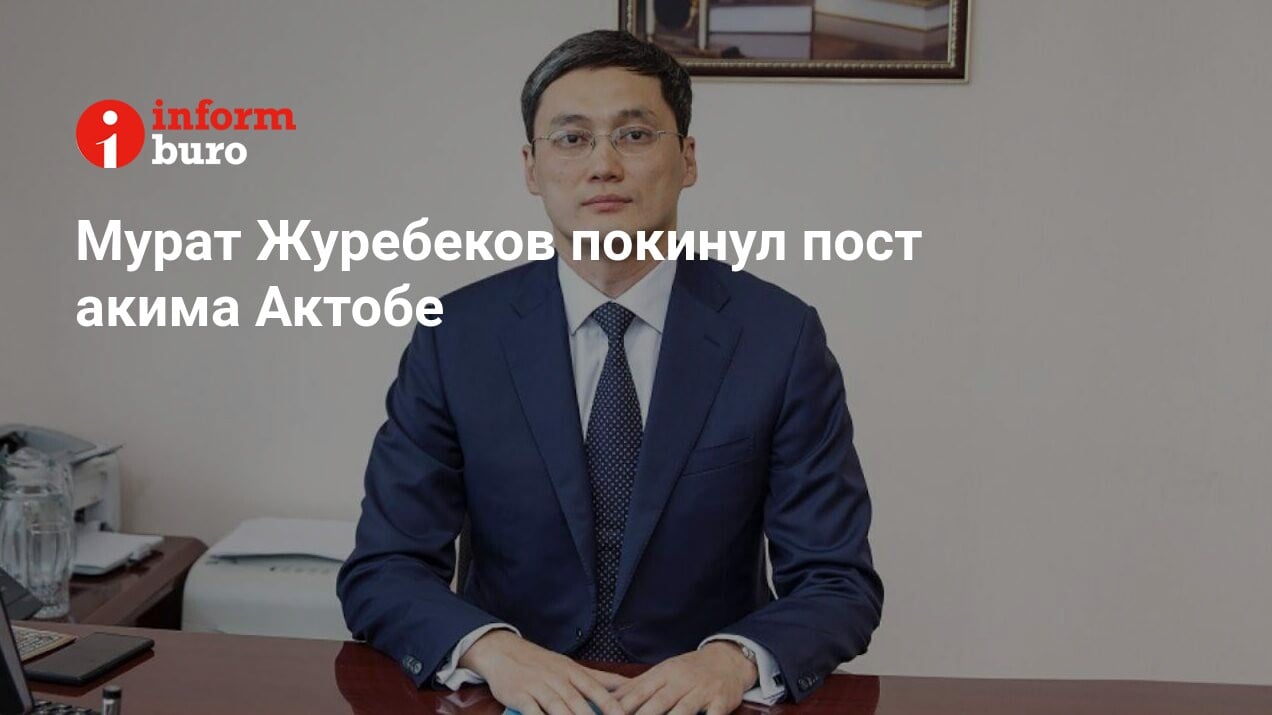 Мурат Журебеков покинул пост акима Актобе | informburo.kz