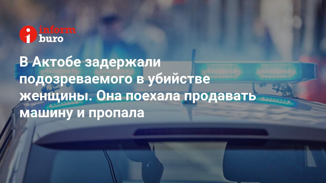 В Актобе задержали подозреваемого в убийстве женщины. Она поехала продавать  машину и пропала | informburo.kz