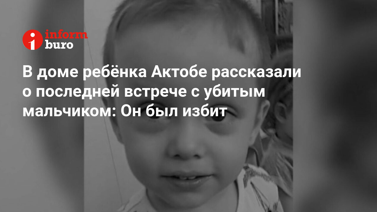 В доме ребёнка Актобе рассказали о последней встрече с убитым мальчиком: Он  был избит | informburo.kz