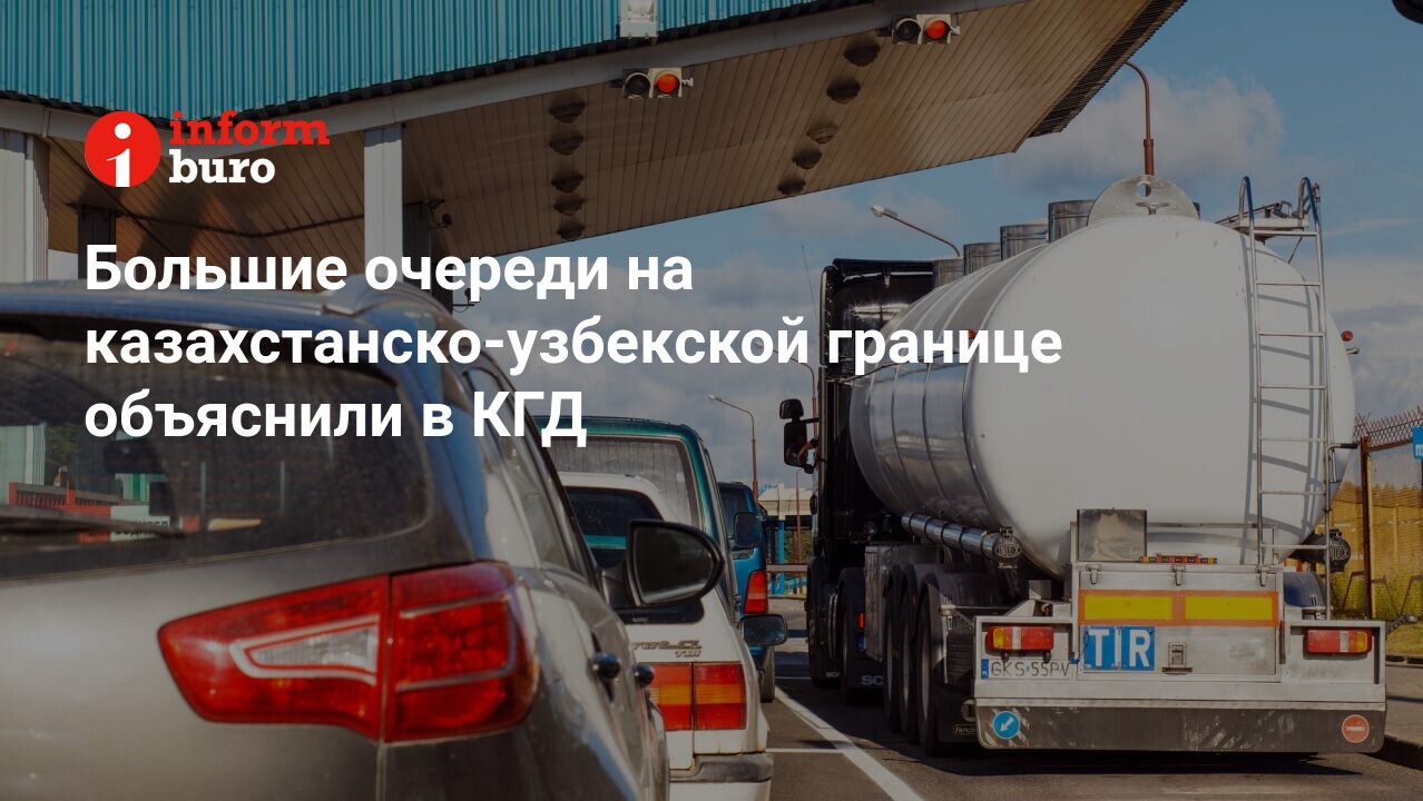 Большие очереди на казахстанско-узбекской границе объяснили в КГД |  informburo.kz