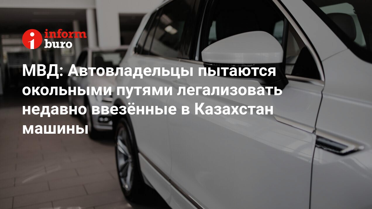 МВД: Автовладельцы пытаются окольными путями легализовать недавно ввезённые  в Казахстан машины | informburo.kz