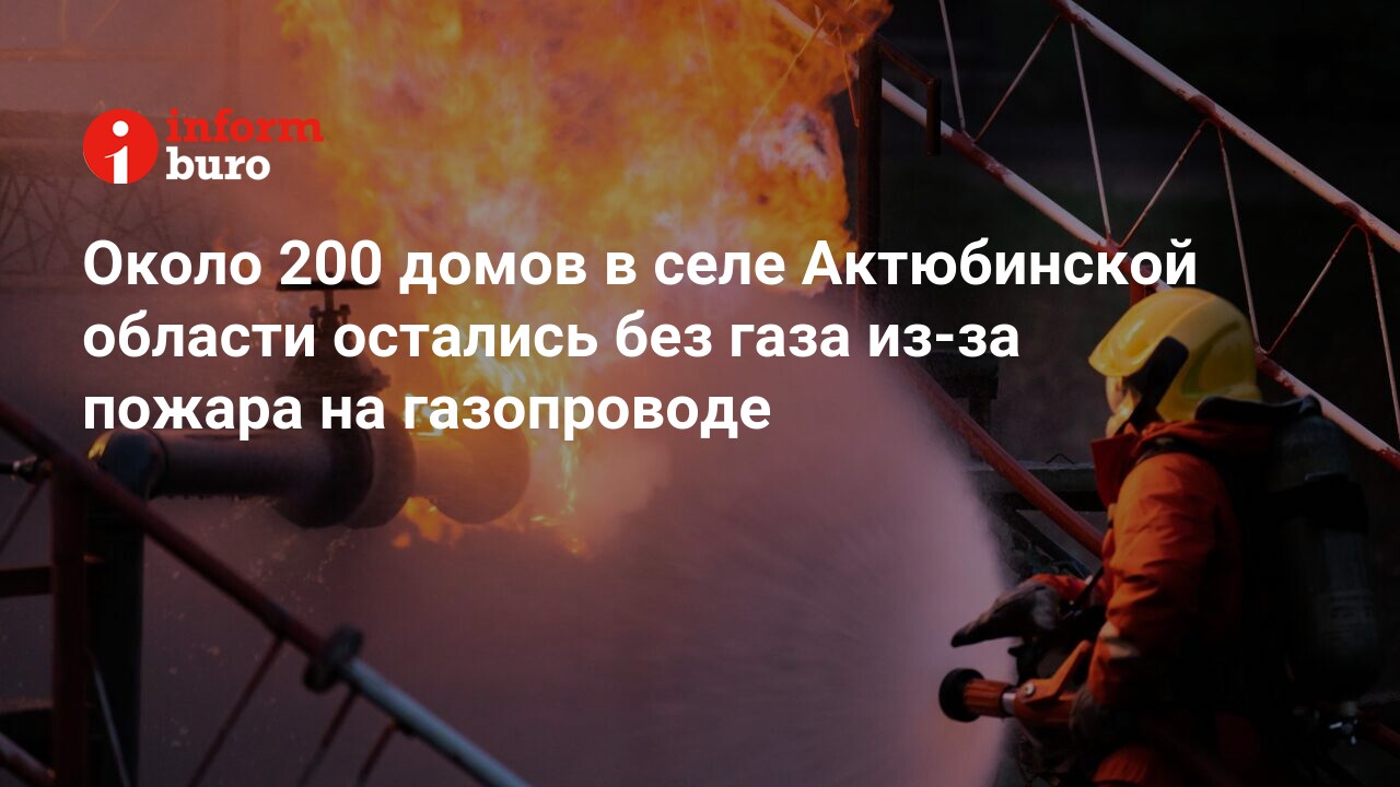 Около 200 домов в селе Актюбинской области остались без газа из-за пожара  на газопроводе | informburo.kz